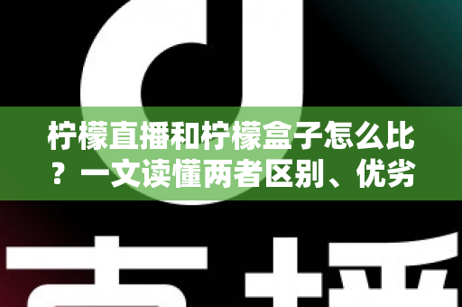 柠檬直播和柠檬盒子怎么比？一文读懂两者区别、优劣势与选择建议