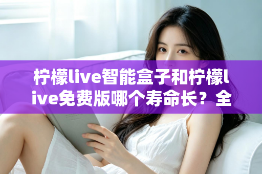 柠檬live智能盒子和柠檬live免费版哪个寿命长？全面解析使用寿命差异与选购建议