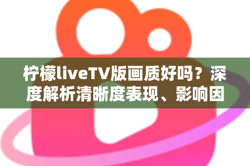 柠檬liveTV版画质好吗？深度解析清晰度表现、影响因素与实用优化技巧