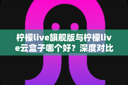 柠檬live旗舰版与柠檬live云盒子哪个好？深度对比测评帮你一步选对不踩坑