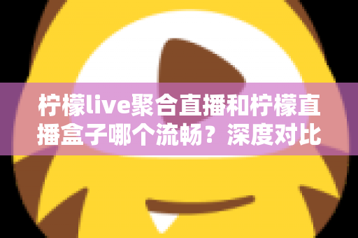 柠檬live聚合直播和柠檬直播盒子哪个流畅？深度对比分析与流畅度提升全攻略