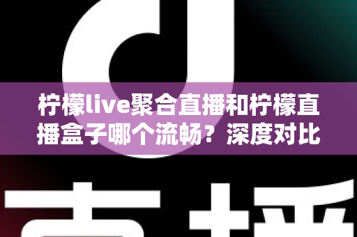 柠檬live聚合直播和柠檬直播盒子哪个流畅？深度对比分析与流畅度提升全攻略