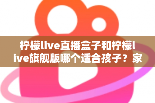 柠檬live直播盒子和柠檬live旗舰版哪个适合孩子？家长选购对比全指南