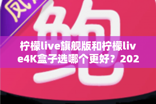 柠檬live旗舰版和柠檬live4K盒子选哪个更好？2025年最全选购指南帮你一次搞懂