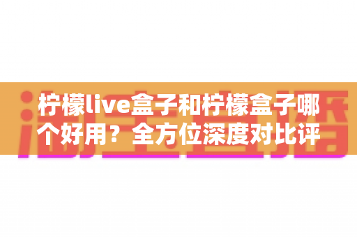 柠檬live盒子和柠檬盒子哪个好用？全方位深度对比评测帮你做出正确选择