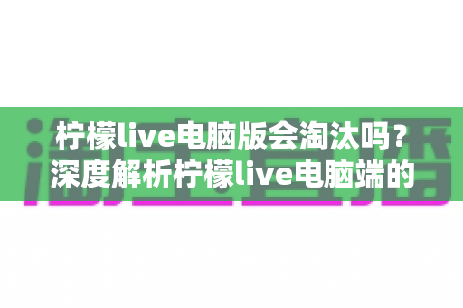 柠檬live电脑版会淘汰吗？深度解析柠檬live电脑端的现状、未来走向与用户应对策略