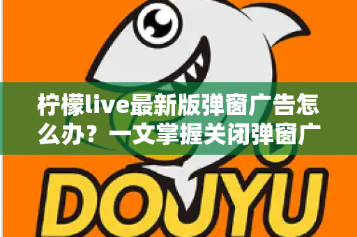 柠檬live最新版弹窗广告怎么办？一文掌握关闭弹窗广告的实用方法与防护技巧