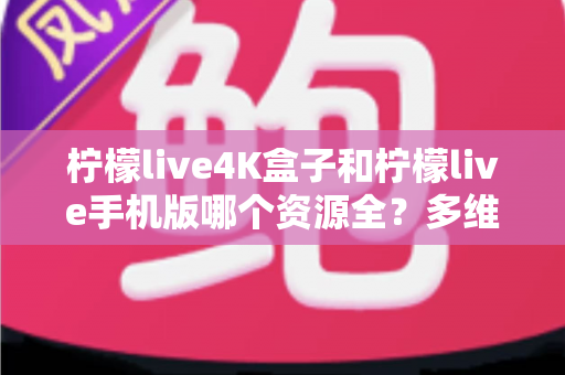 柠檬live4K盒子和柠檬live手机版哪个资源全？多维度深度对比帮你选对版本