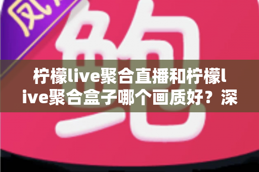柠檬live聚合直播和柠檬live聚合盒子哪个画质好？深度画质对比与选购全攻略