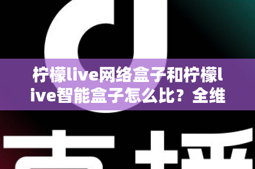 柠檬live网络盒子和柠檬live智能盒子怎么比？全维度选购指南与深度解析帮你一次看懂