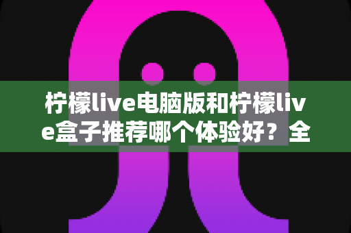 柠檬live电脑版和柠檬live盒子推荐哪个体验好?全方位深度对比与选购指南 柠檬live电脑版和柠檬live盒子推荐哪个体验好?全方位深度对比与选购指南