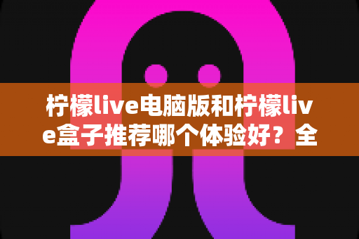 柠檬live电脑版和柠檬live盒子推荐哪个体验好?全方位深度对比与选购指南 柠檬live电脑版和柠檬live盒子推荐哪个体验好?全方位深度对比与选购指南