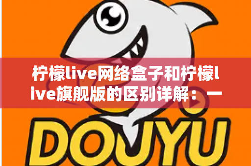 柠檬live网络盒子和柠檬live旗舰版的区别详解：一文看懂两大版本，选对不花冤枉钱