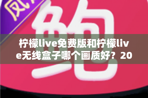 柠檬live免费版和柠檬live无线盒子哪个画质好？2025最全画质对比指南，看完再选不后悔