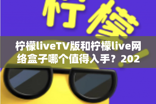 柠檬liveTV版和柠檬live网络盒子哪个值得入手？2025年最全选购对比指南助你避坑
