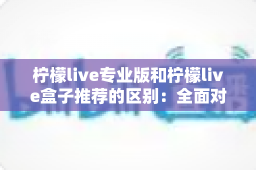 柠檬live专业版和柠檬live盒子推荐的区别：全面对比解析，帮你找到最适合的直播方案