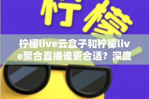 柠檬live云盒子和柠檬live聚合直播谁更合适？深度对比帮你选出最佳观影方案