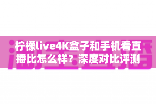 柠檬live4K盒子和手机看直播比怎么样？深度对比评测帮你选对观影方式