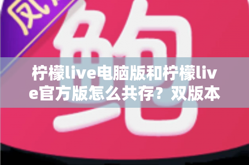 柠檬live电脑版和柠檬live官方版怎么共存？双版本安装使用全攻略，一篇搞定兼容难题