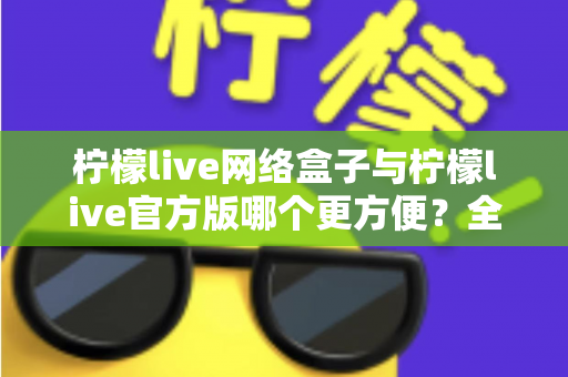 柠檬live网络盒子与柠檬live官方版哪个更方便？全方位深度对比指南
