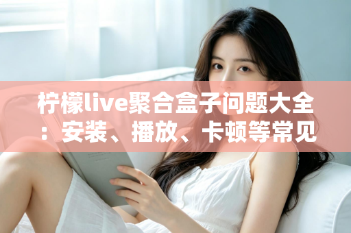 柠檬live聚合盒子问题大全：安装、播放、卡顿等常见故障一站式排查与解决指南