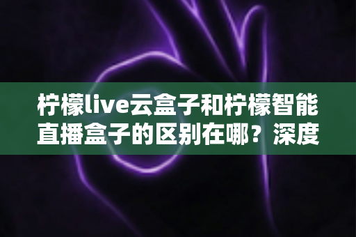 柠檬live云盒子和柠檬智能直播盒子的区别在哪？深度解析帮你选对设备