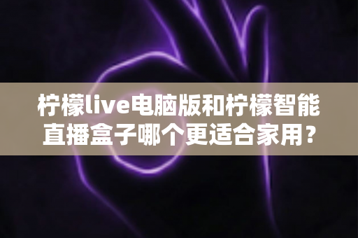 柠檬live电脑版和柠檬智能直播盒子哪个更适合家用？家用直播设备深度对比与选购全攻略