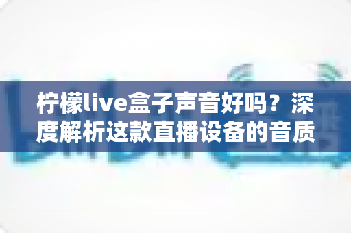柠檬live盒子声音好吗？深度解析这款直播设备的音质表现与真实使用体验