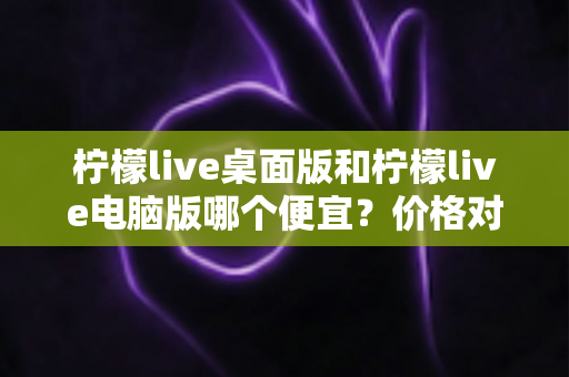 柠檬live桌面版和柠檬live电脑版哪个便宜？价格对比与选购全指南