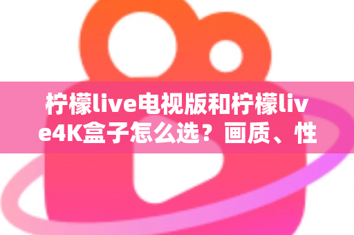 柠檬live电视版和柠檬live4K盒子怎么选？画质、性能、价格三大维度全解析，看完不再纠结