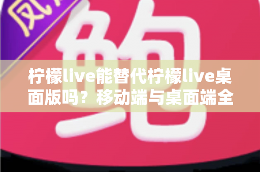 柠檬live能替代柠檬live桌面版吗？移动端与桌面端全方位对比解析与选购指南