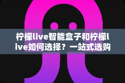 柠檬live智能盒子和柠檬live如何选择?一站式选购指南帮你轻松做决定 柠檬live智能盒子和柠檬live如何选择?一站式选购指南帮你轻松做决定