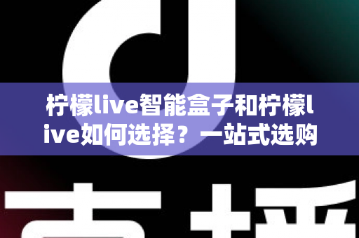 柠檬live智能盒子和柠檬live如何选择?一站式选购指南帮你轻松做决定 柠檬live智能盒子和柠檬live如何选择?一站式选购指南帮你轻松做决定