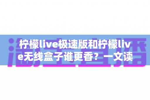 柠檬live极速版和柠檬live无线盒子谁更香?一文读懂两者差异与选择攻略 柠檬live极速版和柠檬live无线盒子谁更香?一文读懂两者差异与选择攻略