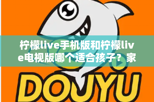 柠檬live手机版和柠檬live电视版哪个适合孩子？家长必读的全面对比与选择指南