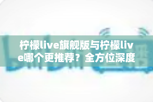柠檬live旗舰版与柠檬live哪个更推荐？全方位深度对比解析，帮你找到最适合自己的直播体验
