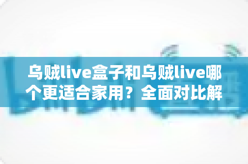 乌贼live盒子和乌贼live哪个更适合家用？全面对比解析，帮你找到理想的家庭观影方案