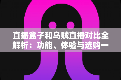 直播盒子和乌贼直播对比全解析：功能、体验与选购一站式指南