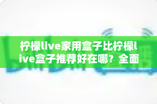 柠檬live家用盒子比柠檬live盒子推荐好在哪？全面解析帮你选对不踩坑