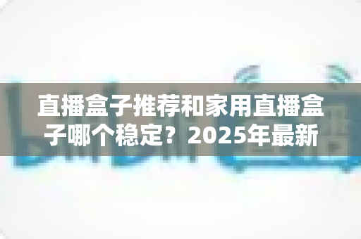 直播盒子推荐和家用直播盒子哪个稳定？2025年最新选购指南与深度解析