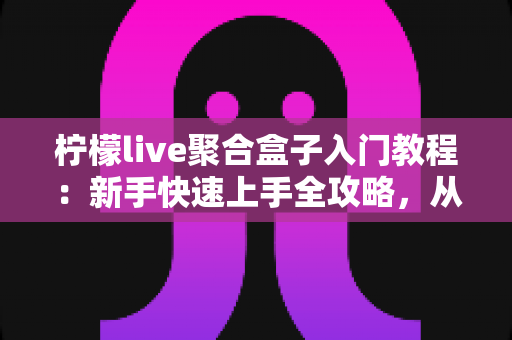 柠檬live聚合盒子入门教程：新手快速上手全攻略，从安装到精通一步到位