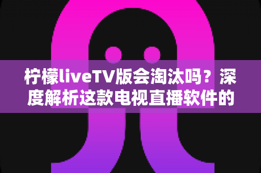 柠檬liveTV版会淘汰吗？深度解析这款电视直播软件的现状、风险与未来发展趋势