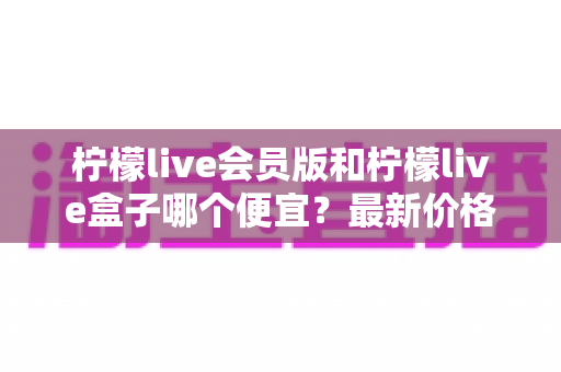 柠檬live会员版和柠檬live盒子哪个便宜?最新价格对比与省钱选购全指南 柠檬live会员版和柠檬live盒子哪个便宜?最新价格对比与省钱选购全指南
