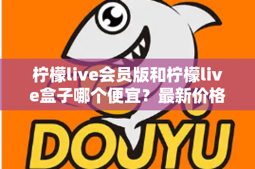 柠檬live会员版和柠檬live盒子哪个便宜?最新价格对比与省钱选购全指南 柠檬live会员版和柠檬live盒子哪个便宜?最新价格对比与省钱选购全指南