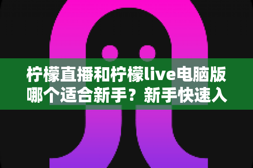 柠檬直播和柠檬live电脑版哪个适合新手？新手快速入门双端选择全指南