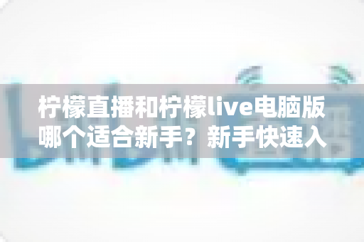 柠檬直播和柠檬live电脑版哪个适合新手？新手快速入门双端选择全指南