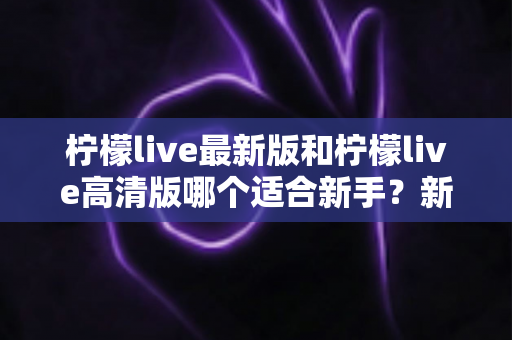 柠檬live最新版和柠檬live高清版哪个适合新手？新手入门选版本全攻略与实用指南