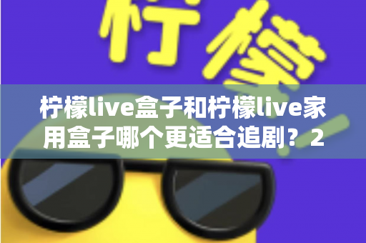 柠檬live盒子和柠檬live家用盒子哪个更适合追剧?2024年最全选购对比指南 柠檬live盒子和柠檬live家用盒子哪个更适合追剧?2024年最全选购对比指南