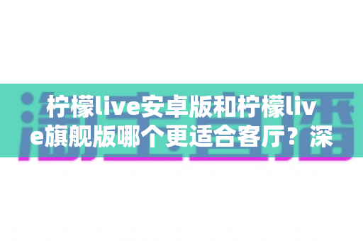 柠檬live安卓版和柠檬live旗舰版哪个更适合客厅？深度对比解析帮你一步选对版本