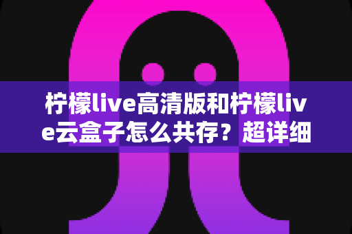 柠檬live高清版和柠檬live云盒子怎么共存？超详细安装使用指南与避坑攻略